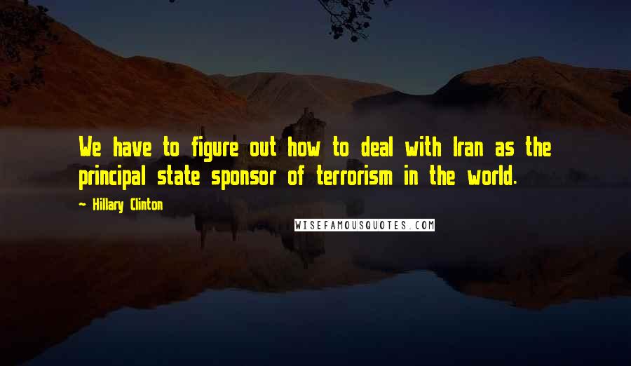 Hillary Clinton Quotes: We have to figure out how to deal with Iran as the principal state sponsor of terrorism in the world.