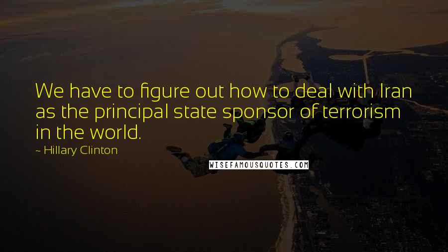 Hillary Clinton Quotes: We have to figure out how to deal with Iran as the principal state sponsor of terrorism in the world.