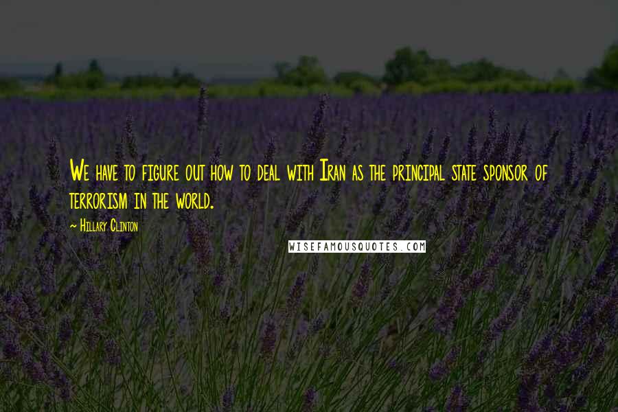 Hillary Clinton Quotes: We have to figure out how to deal with Iran as the principal state sponsor of terrorism in the world.