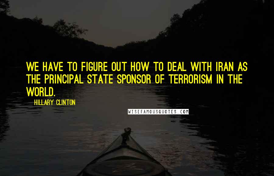 Hillary Clinton Quotes: We have to figure out how to deal with Iran as the principal state sponsor of terrorism in the world.