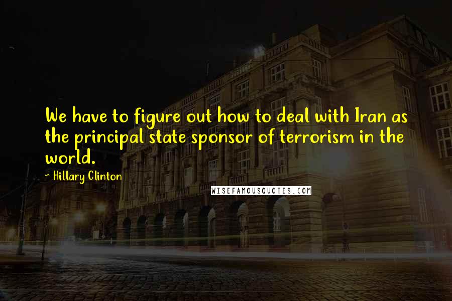 Hillary Clinton Quotes: We have to figure out how to deal with Iran as the principal state sponsor of terrorism in the world.