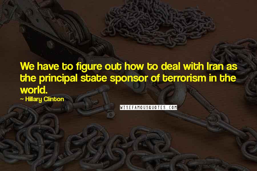 Hillary Clinton Quotes: We have to figure out how to deal with Iran as the principal state sponsor of terrorism in the world.