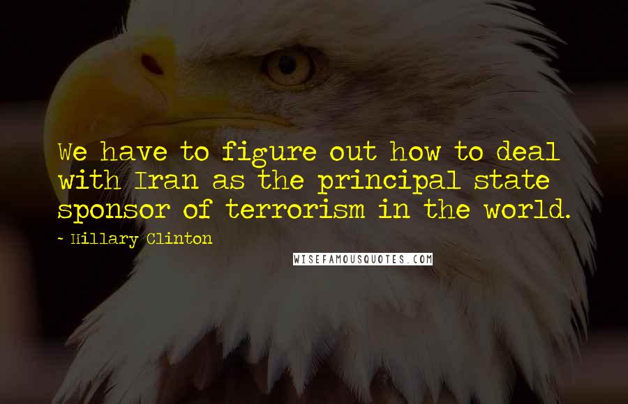 Hillary Clinton Quotes: We have to figure out how to deal with Iran as the principal state sponsor of terrorism in the world.