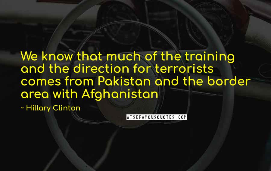 Hillary Clinton Quotes: We know that much of the training and the direction for terrorists comes from Pakistan and the border area with Afghanistan