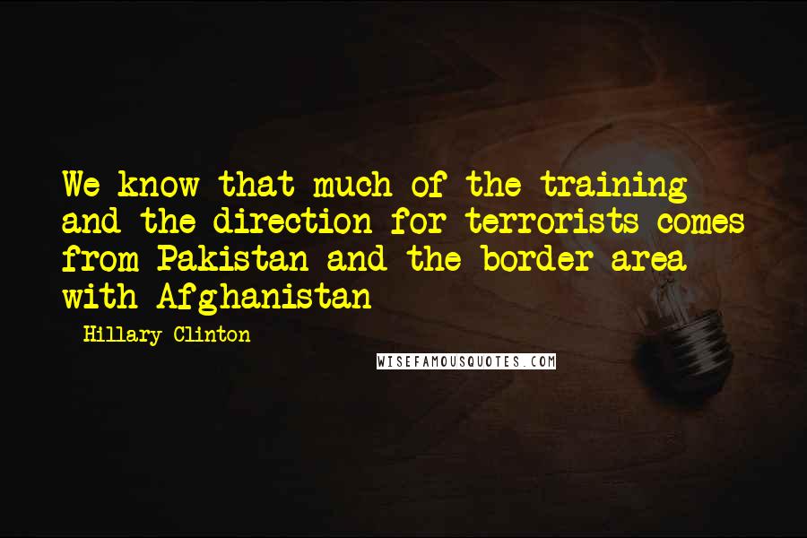 Hillary Clinton Quotes: We know that much of the training and the direction for terrorists comes from Pakistan and the border area with Afghanistan