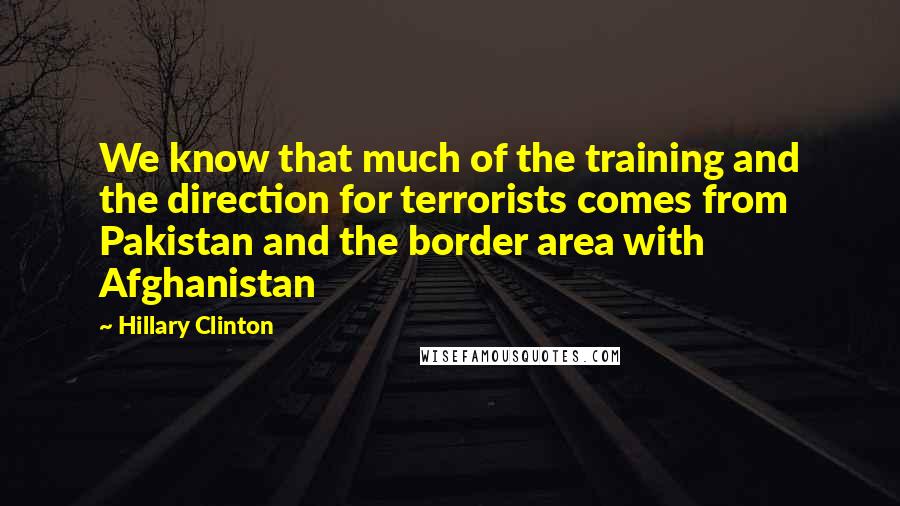 Hillary Clinton Quotes: We know that much of the training and the direction for terrorists comes from Pakistan and the border area with Afghanistan