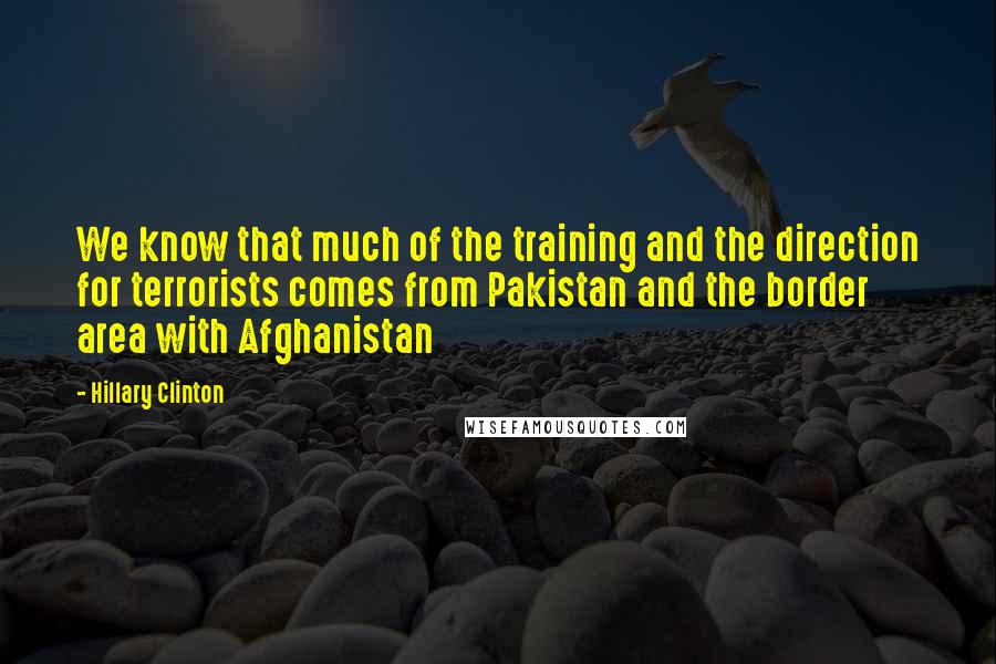 Hillary Clinton Quotes: We know that much of the training and the direction for terrorists comes from Pakistan and the border area with Afghanistan