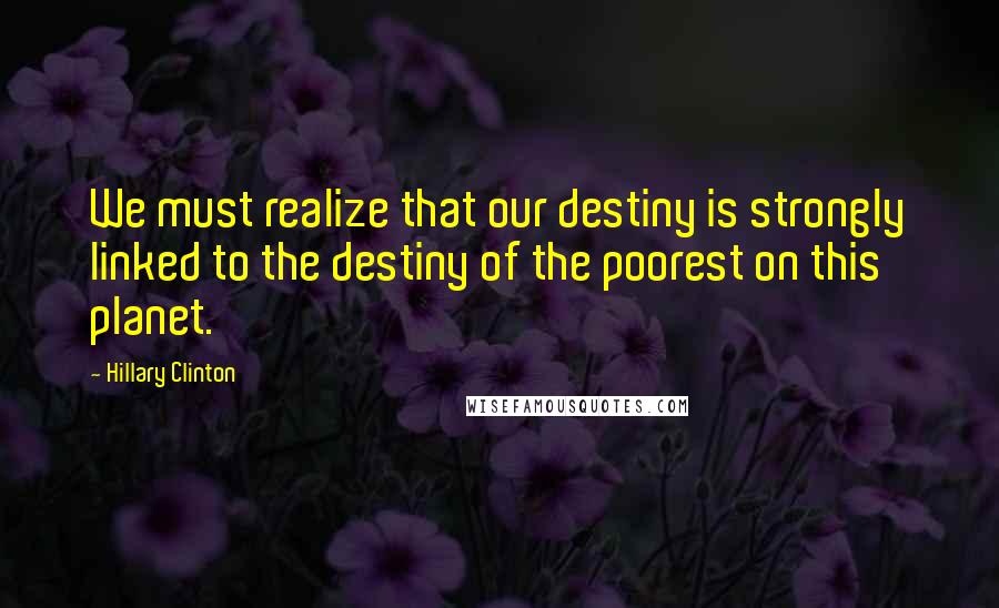 Hillary Clinton Quotes: We must realize that our destiny is strongly linked to the destiny of the poorest on this planet.