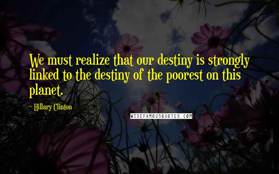 Hillary Clinton Quotes: We must realize that our destiny is strongly linked to the destiny of the poorest on this planet.
