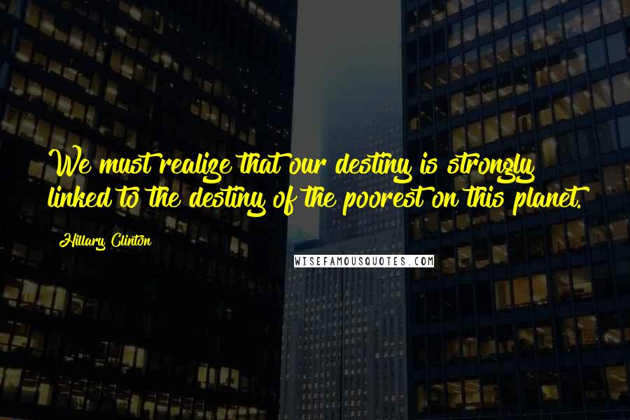 Hillary Clinton Quotes: We must realize that our destiny is strongly linked to the destiny of the poorest on this planet.