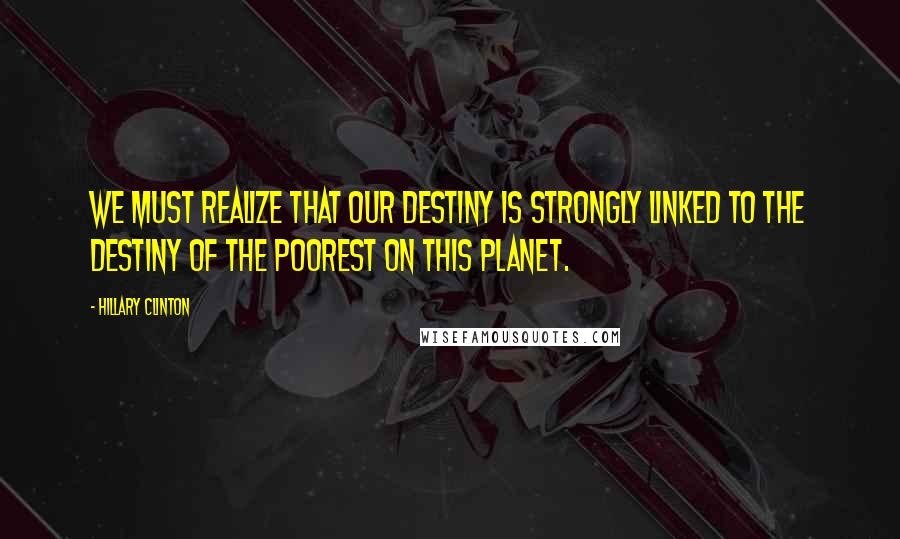 Hillary Clinton Quotes: We must realize that our destiny is strongly linked to the destiny of the poorest on this planet.