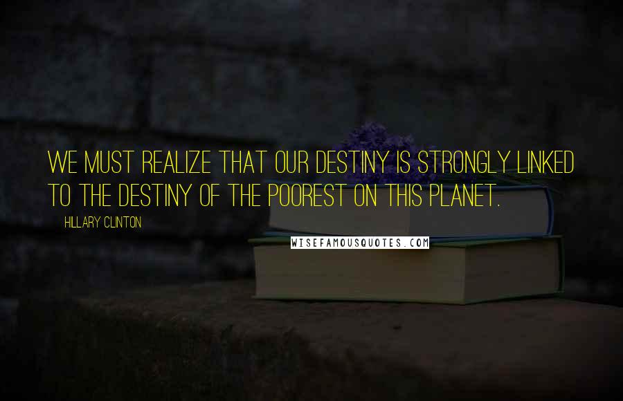 Hillary Clinton Quotes: We must realize that our destiny is strongly linked to the destiny of the poorest on this planet.