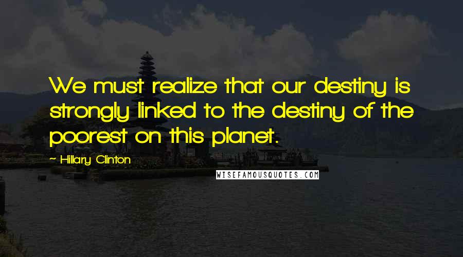 Hillary Clinton Quotes: We must realize that our destiny is strongly linked to the destiny of the poorest on this planet.