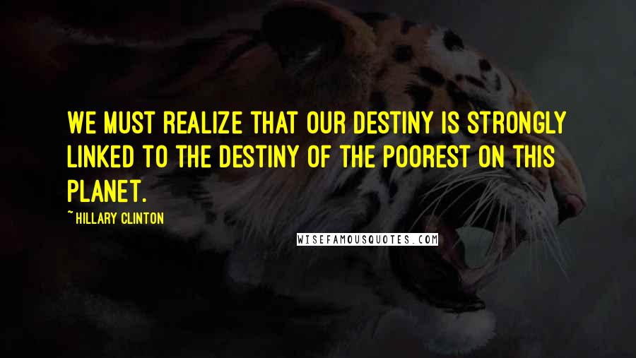 Hillary Clinton Quotes: We must realize that our destiny is strongly linked to the destiny of the poorest on this planet.
