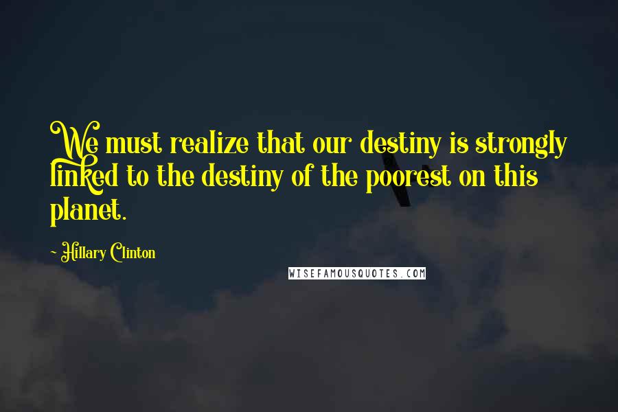 Hillary Clinton Quotes: We must realize that our destiny is strongly linked to the destiny of the poorest on this planet.