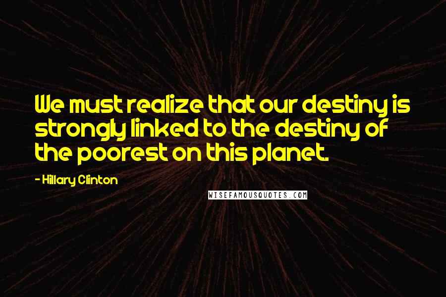 Hillary Clinton Quotes: We must realize that our destiny is strongly linked to the destiny of the poorest on this planet.