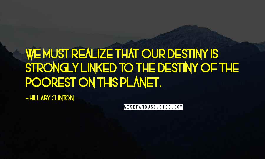 Hillary Clinton Quotes: We must realize that our destiny is strongly linked to the destiny of the poorest on this planet.