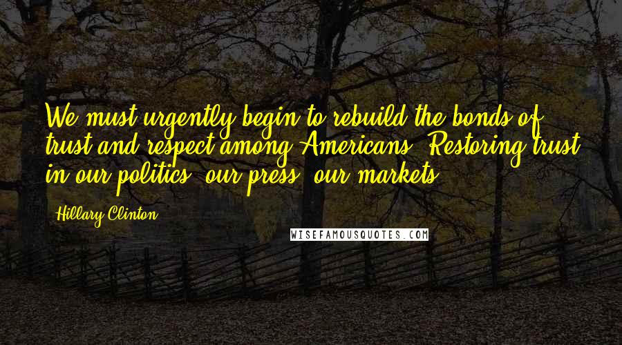 Hillary Clinton Quotes: We must urgently begin to rebuild the bonds of trust and respect among Americans. Restoring trust in our politics, our press, our markets.