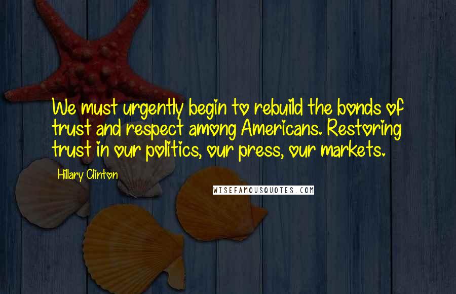 Hillary Clinton Quotes: We must urgently begin to rebuild the bonds of trust and respect among Americans. Restoring trust in our politics, our press, our markets.