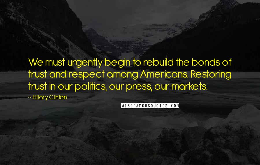 Hillary Clinton Quotes: We must urgently begin to rebuild the bonds of trust and respect among Americans. Restoring trust in our politics, our press, our markets.