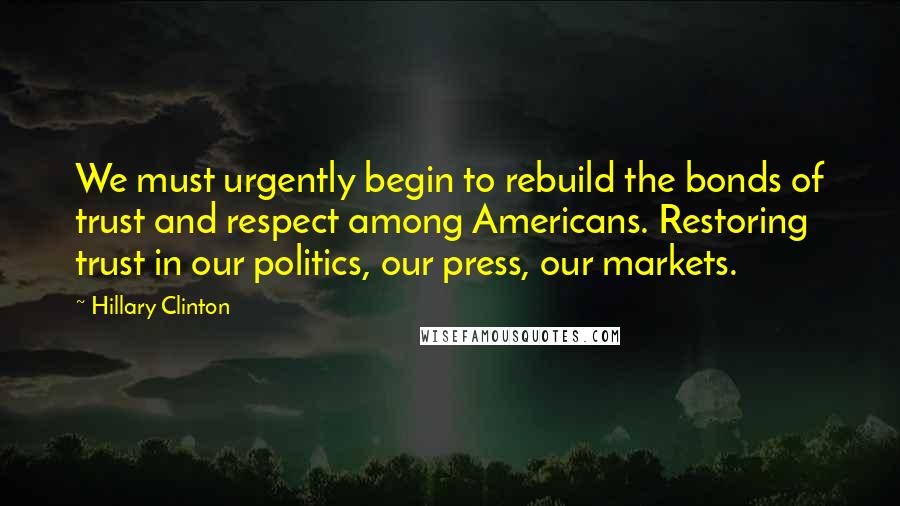 Hillary Clinton Quotes: We must urgently begin to rebuild the bonds of trust and respect among Americans. Restoring trust in our politics, our press, our markets.