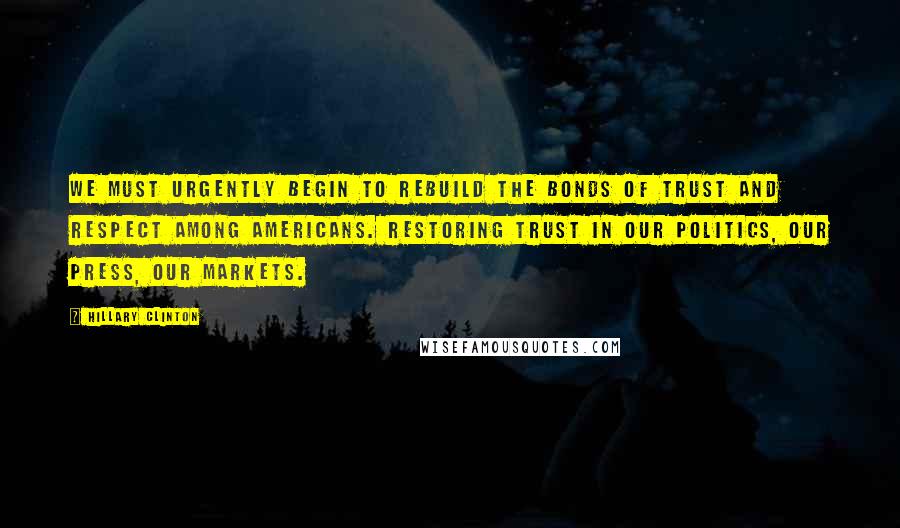 Hillary Clinton Quotes: We must urgently begin to rebuild the bonds of trust and respect among Americans. Restoring trust in our politics, our press, our markets.