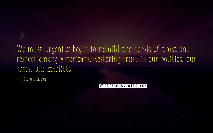 Hillary Clinton Quotes: We must urgently begin to rebuild the bonds of trust and respect among Americans. Restoring trust in our politics, our press, our markets.