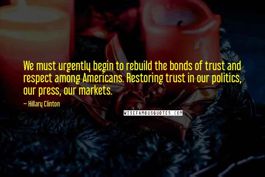 Hillary Clinton Quotes: We must urgently begin to rebuild the bonds of trust and respect among Americans. Restoring trust in our politics, our press, our markets.