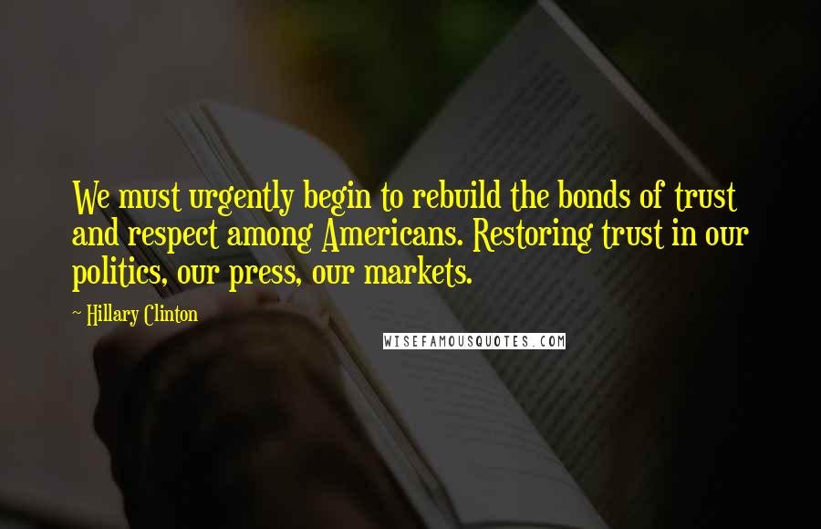 Hillary Clinton Quotes: We must urgently begin to rebuild the bonds of trust and respect among Americans. Restoring trust in our politics, our press, our markets.