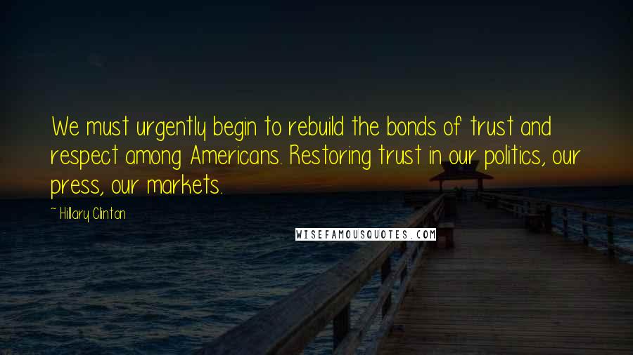 Hillary Clinton Quotes: We must urgently begin to rebuild the bonds of trust and respect among Americans. Restoring trust in our politics, our press, our markets.