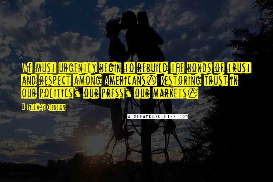Hillary Clinton Quotes: We must urgently begin to rebuild the bonds of trust and respect among Americans. Restoring trust in our politics, our press, our markets.