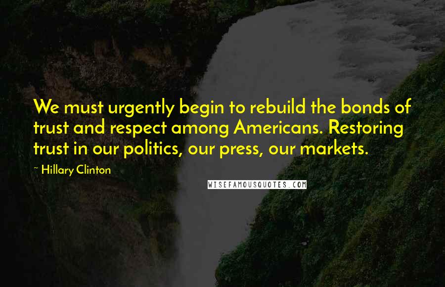 Hillary Clinton Quotes: We must urgently begin to rebuild the bonds of trust and respect among Americans. Restoring trust in our politics, our press, our markets.