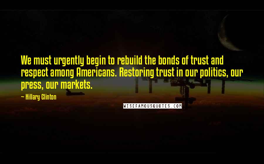 Hillary Clinton Quotes: We must urgently begin to rebuild the bonds of trust and respect among Americans. Restoring trust in our politics, our press, our markets.