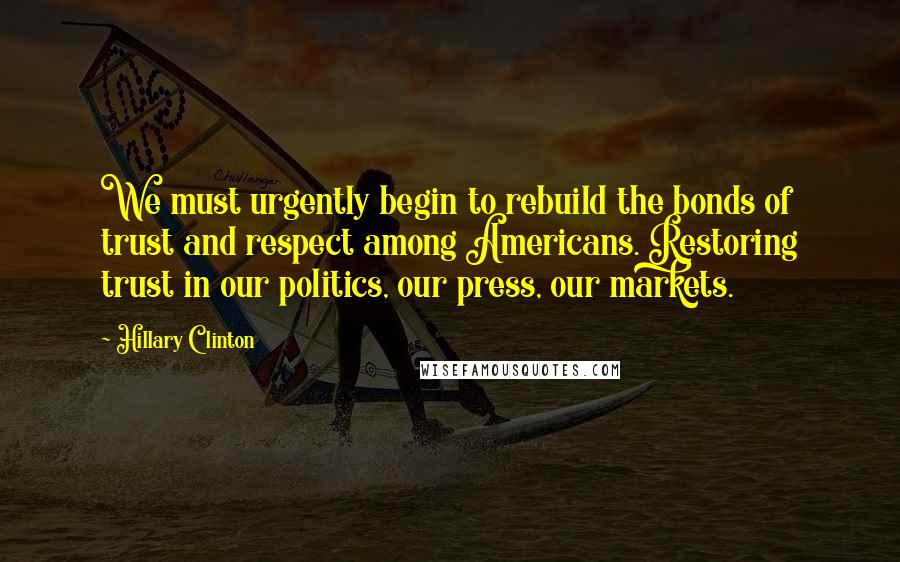 Hillary Clinton Quotes: We must urgently begin to rebuild the bonds of trust and respect among Americans. Restoring trust in our politics, our press, our markets.