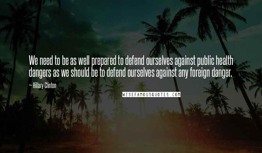 Hillary Clinton Quotes: We need to be as well prepared to defend ourselves against public health dangers as we should be to defend ourselves against any foreign danger.