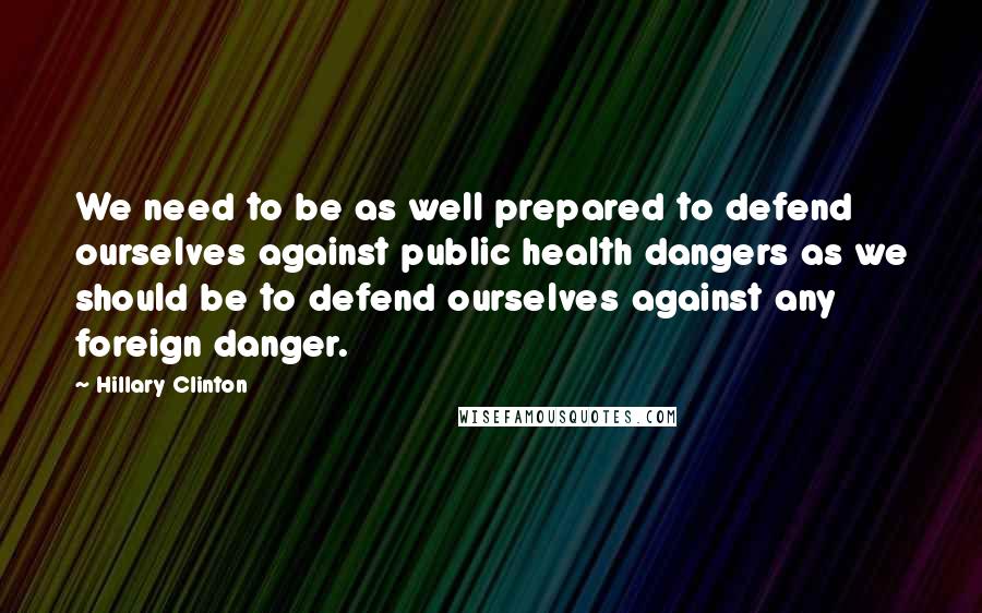 Hillary Clinton Quotes: We need to be as well prepared to defend ourselves against public health dangers as we should be to defend ourselves against any foreign danger.