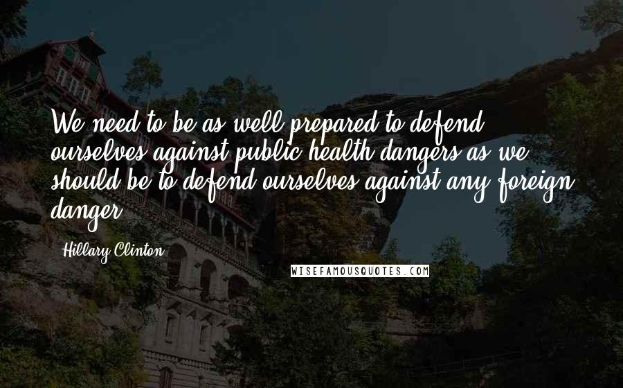 Hillary Clinton Quotes: We need to be as well prepared to defend ourselves against public health dangers as we should be to defend ourselves against any foreign danger.