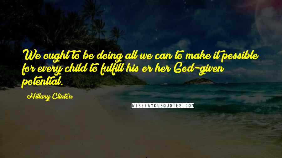 Hillary Clinton Quotes: We ought to be doing all we can to make it possible for every child to fulfill his or her God-given potential.