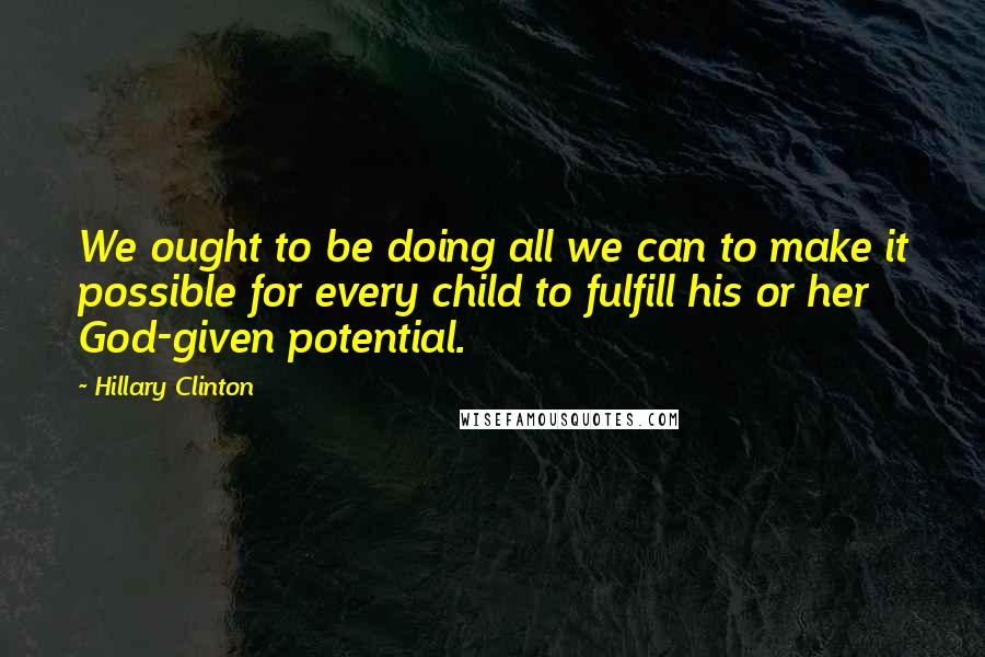 Hillary Clinton Quotes: We ought to be doing all we can to make it possible for every child to fulfill his or her God-given potential.