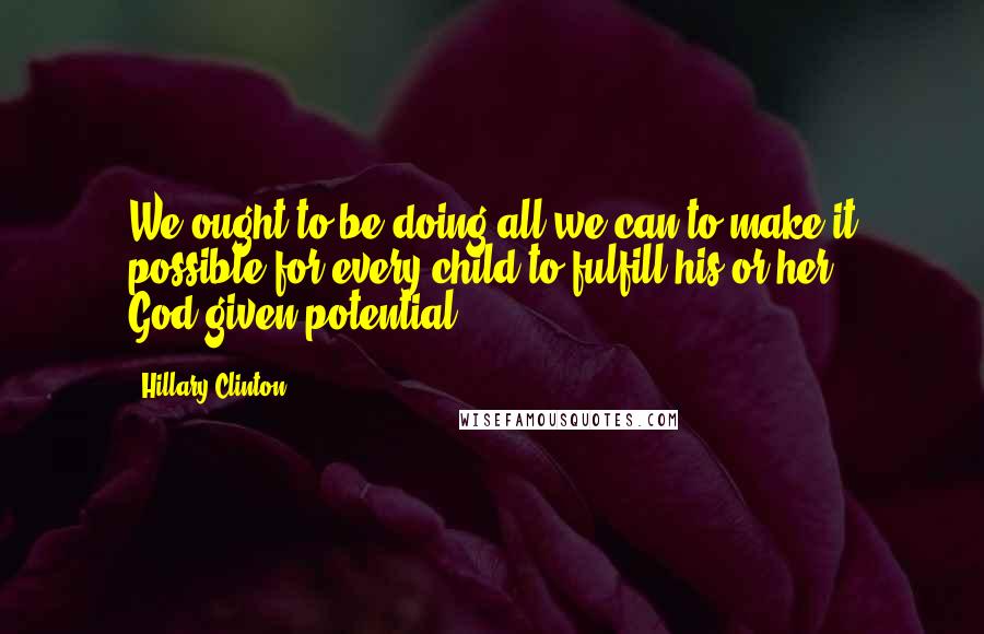 Hillary Clinton Quotes: We ought to be doing all we can to make it possible for every child to fulfill his or her God-given potential.