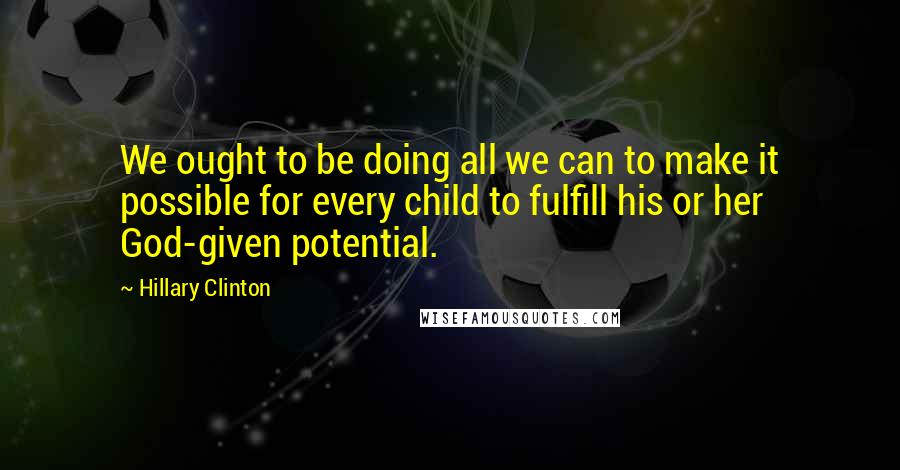 Hillary Clinton Quotes: We ought to be doing all we can to make it possible for every child to fulfill his or her God-given potential.