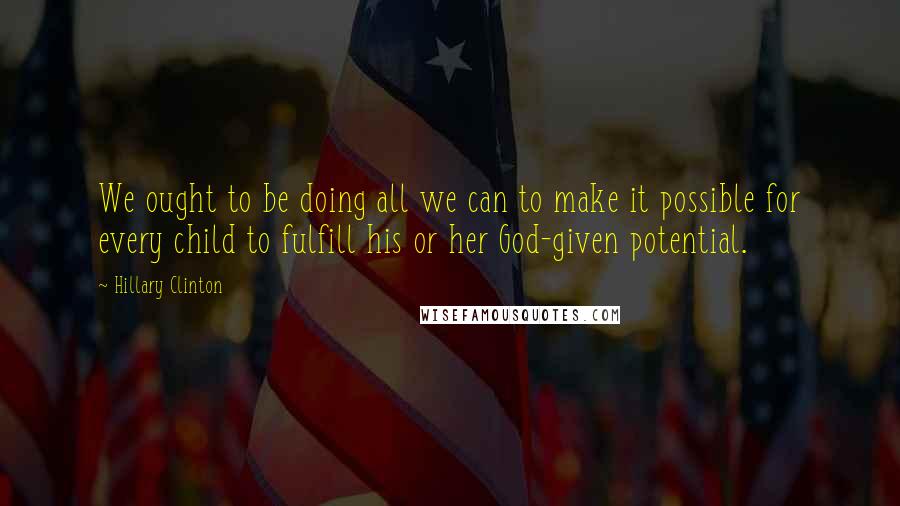 Hillary Clinton Quotes: We ought to be doing all we can to make it possible for every child to fulfill his or her God-given potential.