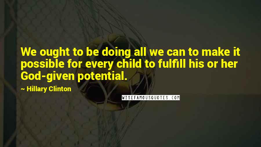 Hillary Clinton Quotes: We ought to be doing all we can to make it possible for every child to fulfill his or her God-given potential.