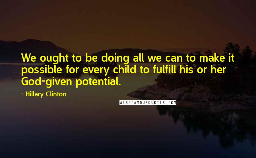 Hillary Clinton Quotes: We ought to be doing all we can to make it possible for every child to fulfill his or her God-given potential.