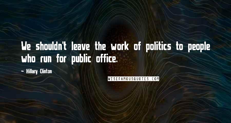 Hillary Clinton Quotes: We shouldn't leave the work of politics to people who run for public office.