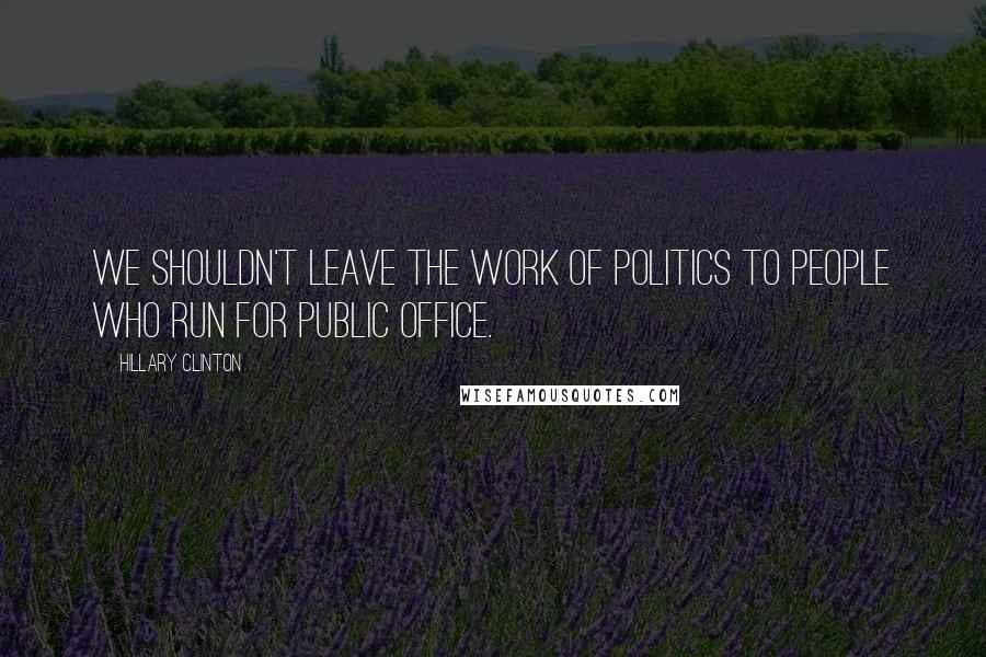 Hillary Clinton Quotes: We shouldn't leave the work of politics to people who run for public office.