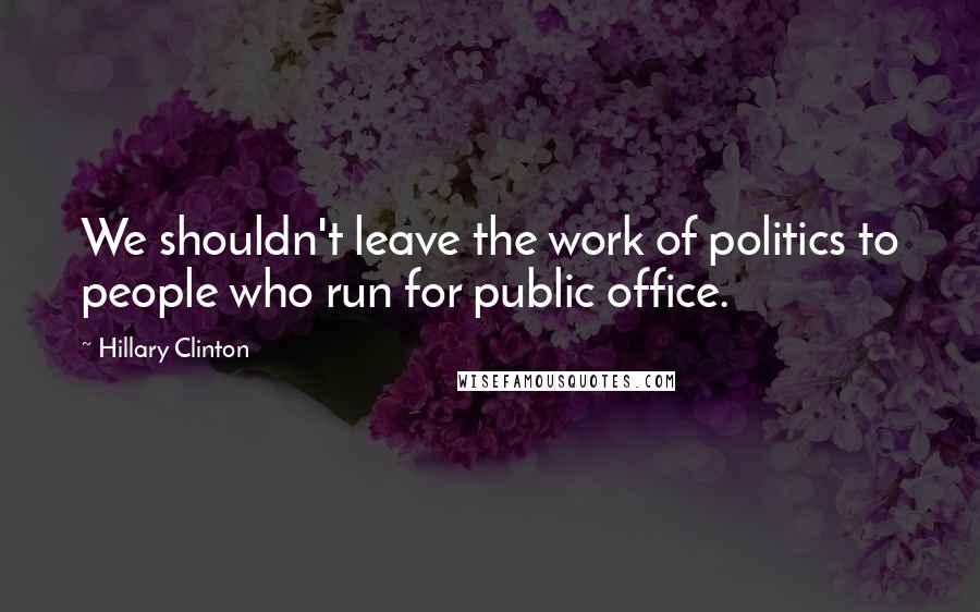 Hillary Clinton Quotes: We shouldn't leave the work of politics to people who run for public office.
