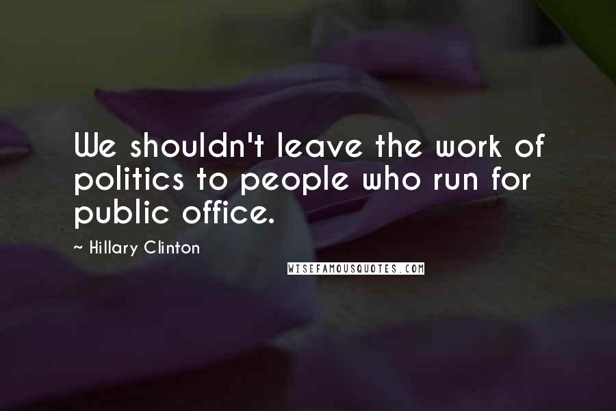 Hillary Clinton Quotes: We shouldn't leave the work of politics to people who run for public office.