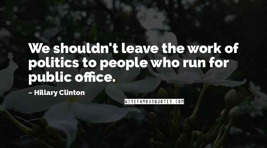 Hillary Clinton Quotes: We shouldn't leave the work of politics to people who run for public office.