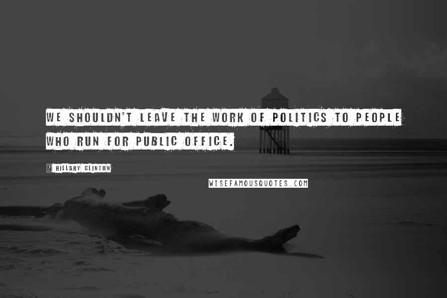 Hillary Clinton Quotes: We shouldn't leave the work of politics to people who run for public office.